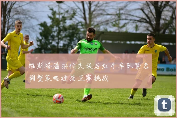 维斯塔潘排位失误后红牛车队紧急调整策略迎接正赛挑战