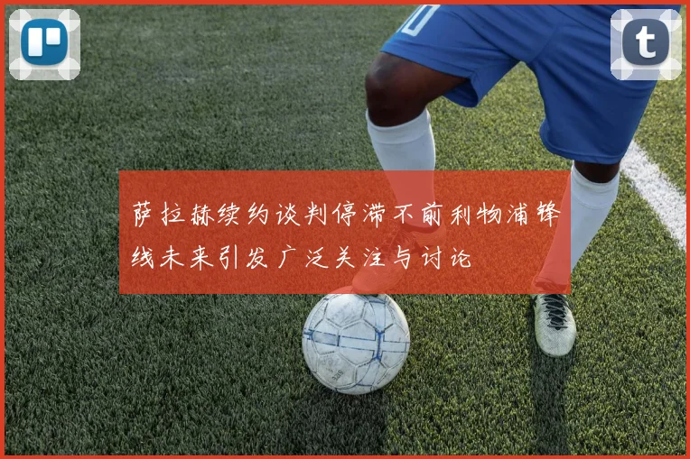 萨拉赫续约谈判停滞不前利物浦锋线未来引发广泛关注与讨论