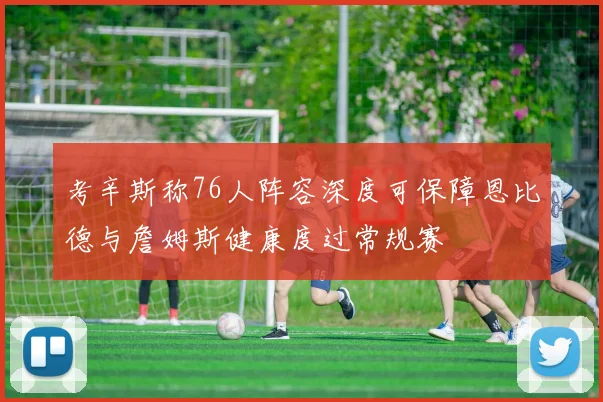 考辛斯称76人阵容深度可保障恩比德与詹姆斯健康度过常规赛