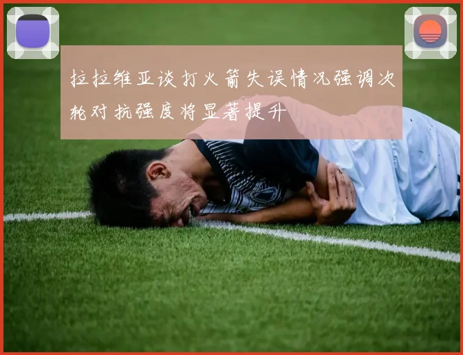 拉拉维亚谈打火箭失误情况强调次轮对抗强度将显著提升