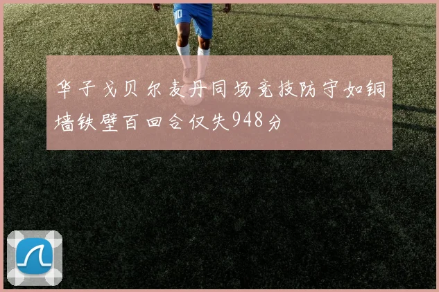 华子戈贝尔麦丹同场竞技防守如铜墙铁壁百回合仅失948分