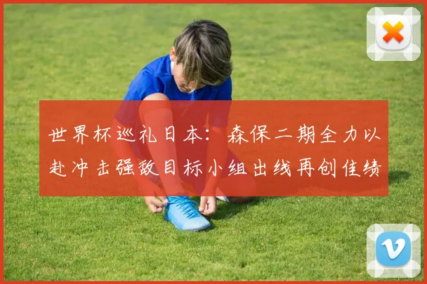 世界杯巡礼日本：森保二期全力以赴冲击强敌目标小组出线再创佳绩