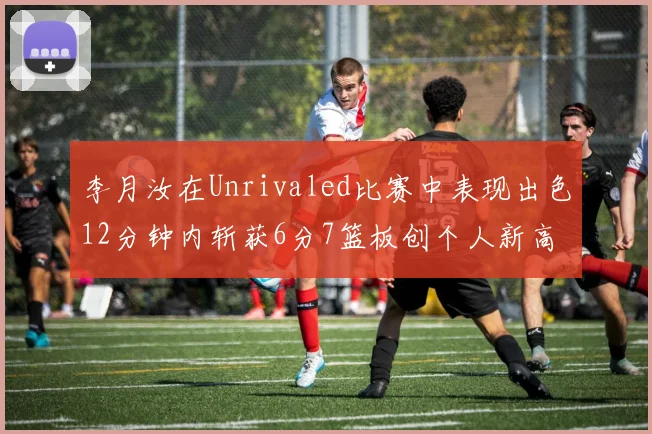 李月汝在Unrivaled比赛中表现出色12分钟内斩获6分7篮板创个人新高