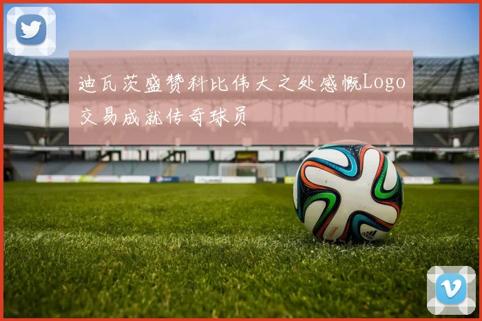 迪瓦茨盛赞科比伟大之处感慨Logo交易成就传奇球员