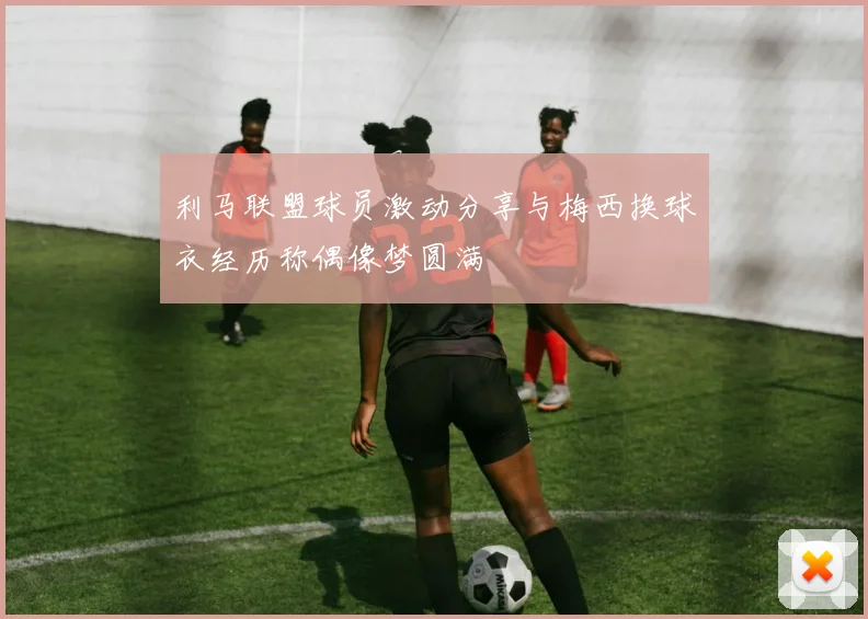 利马联盟球员激动分享与梅西换球衣经历称偶像梦圆满