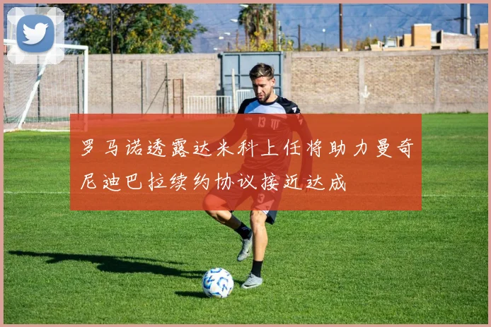 罗马诺透露达米科上任将助力曼奇尼迪巴拉续约协议接近达成