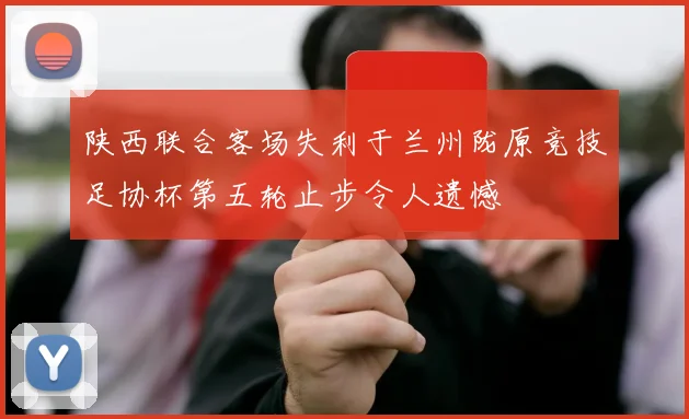 陕西联合客场失利于兰州陇原竞技足协杯第五轮止步令人遗憾