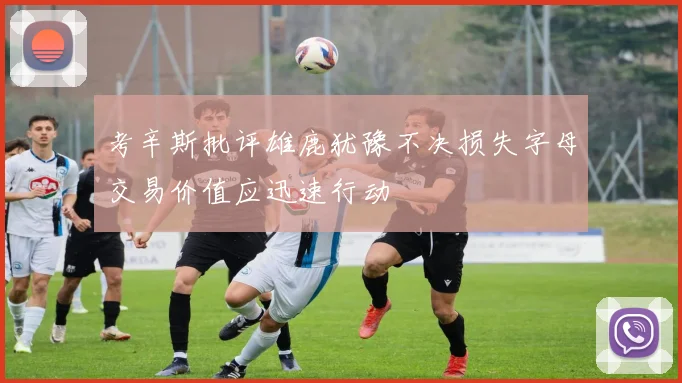 考辛斯批评雄鹿犹豫不决损失字母交易价值应迅速行动