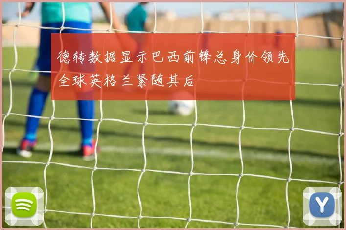 德转数据显示巴西前锋总身价领先全球英格兰紧随其后