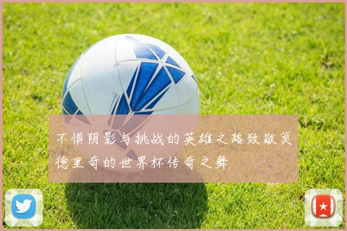 不惧阴影与挑战的英雄之路致敬莫德里奇的世界杯传奇之舞