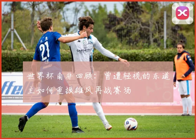 世界杯南非回顾：曾遭轻视的东道主如何重振雄风再战赛场