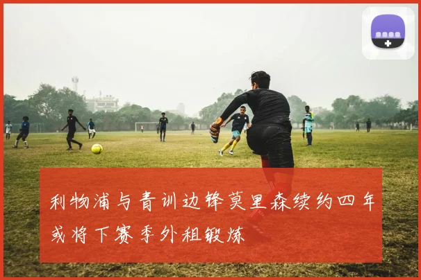 利物浦与青训边锋莫里森续约四年或将下赛季外租锻炼