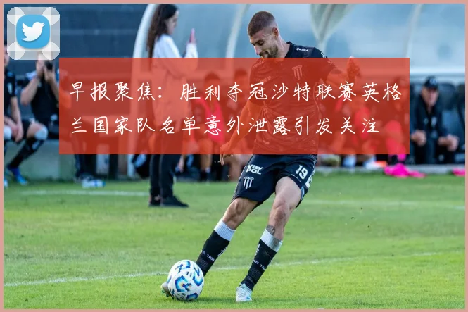早报聚焦：胜利夺冠沙特联赛英格兰国家队名单意外泄露引发关注