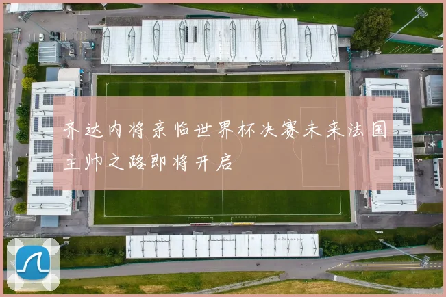 齐达内将亲临世界杯决赛未来法国主帅之路即将开启