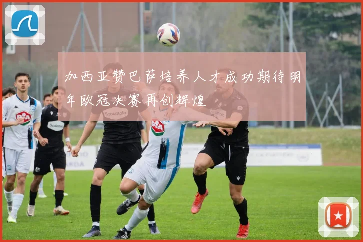 加西亚赞巴萨培养人才成功期待明年欧冠决赛再创辉煌