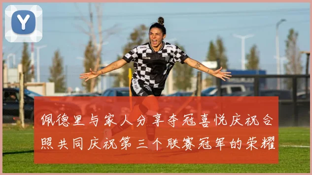 佩德里与家人分享夺冠喜悦庆祝合照共同庆祝第三个联赛冠军的荣耀时刻
