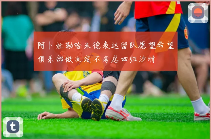 阿卜杜勒哈米德表达留队愿望希望俱乐部做决定不考虑回归沙特