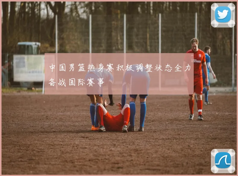 中国男篮热身赛积极调整状态全力备战国际赛事