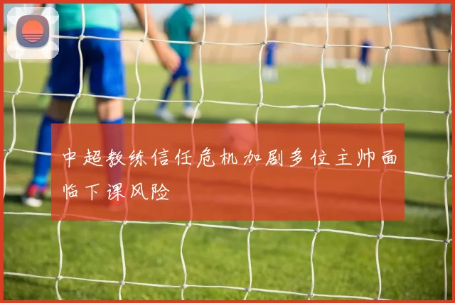 中超教练信任危机加剧多位主帅面临下课风险