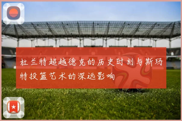 杜兰特超越德克的历史时刻与斯玛特投篮艺术的深远影响