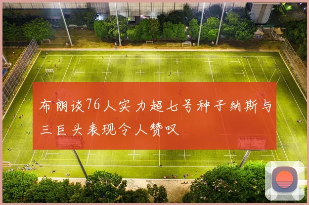 布朗谈76人实力超七号种子纳斯与三巨头表现令人赞叹