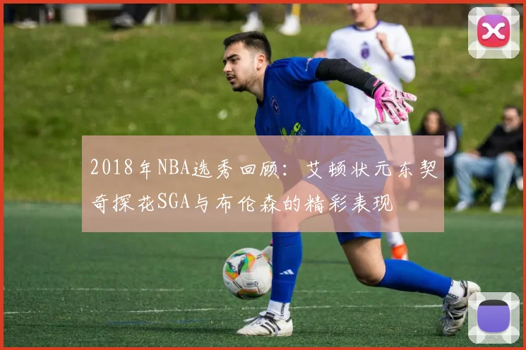 2018年NBA选秀回顾：艾顿状元东契奇探花SGA与布伦森的精彩表现
