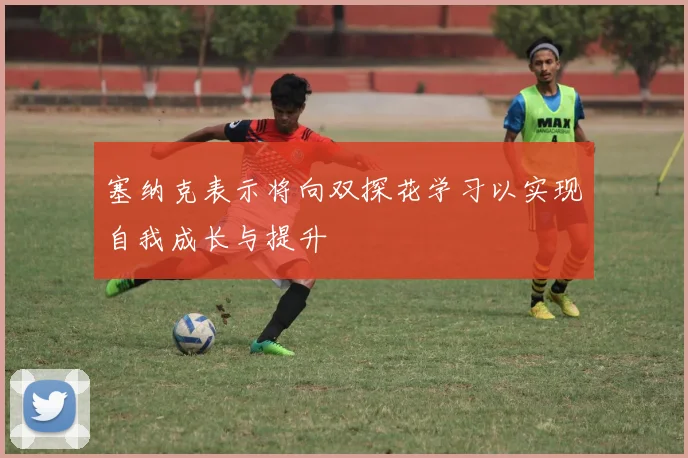塞纳克表示将向双探花学习以实现自我成长与提升