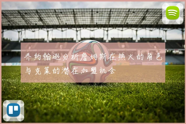乔约翰逊分析詹姆斯在热火的角色与克莱的潜在加盟机会