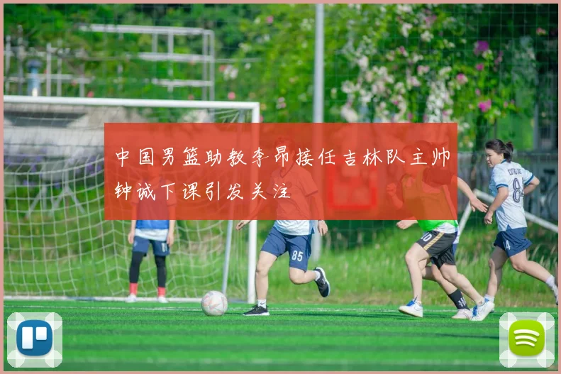 中国男篮助教李昂接任吉林队主帅钟诚下课引发关注