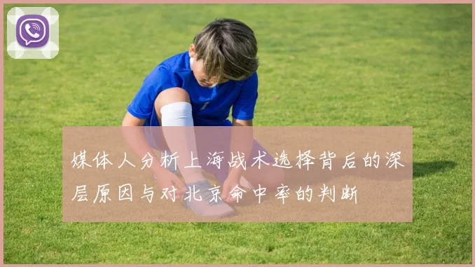 媒体人分析上海战术选择背后的深层原因与对北京命中率的判断