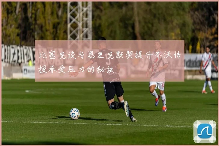 比塞克谈与恩里克默契提升齐沃传授承受压力的秘诀