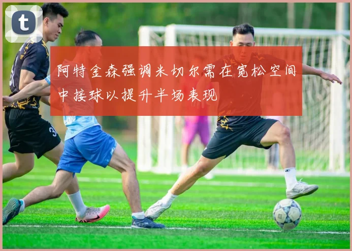 阿特金森强调米切尔需在宽松空间中接球以提升半场表现